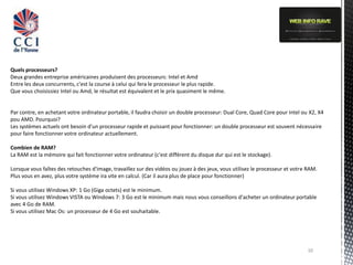 Quels processeurs?
Deux grandes entreprise américaines produisent des processeurs: Intel et Amd
Entre les deux concurrents, c'est la course à celui qui fera le processeur le plus rapide.
Que vous choisissiez Intel ou Amd, le résultat est équivalent et le prix quasiment le même.


Par contre, en achetant votre ordinateur portable, il faudra choisir un double processeur: Dual Core, Quad Core pour Intel ou X2, X4
pou AMD. Pourquoi?
Les systèmes actuels ont besoin d'un processeur rapide et puissant pour fonctionner: un double processeur est souvent nécessaire
pour faire fonctionner votre ordinateur actuellement.

Combien de RAM?
La RAM est la mémoire qui fait fonctionner votre ordinateur (c'est différent du disque dur qui est le stockage).

Lorsque vous faîtes des retouches d'image, travaillez sur des vidéos ou jouez à des jeux, vous utilisez le processeur et votre RAM.
Plus vous en avez, plus votre système ira vite en calcul. (Car il aura plus de place pour fonctionner)

Si vous utilisez Windows XP: 1 Go (Giga octets) est le minimum.
Si vous utilisez Windows VISTA ou Windows 7: 3 Go est le minimum mais nous vous conseillons d'acheter un ordinateur portable
avec 4 Go de RAM.
Si vous utilisez Mac Os: un processeur de 4 Go est souhaitable.




                                                                                                                              10
 