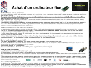 Achat d'un ordinateur fixe
Quelles différences entre les processeurs?
En France actuellement, il existe deux marques de processeur sur le marché: Intel et Amd. Intel dispose d'à peu près 90% de part de marché. Il y a très peu de différence
entre ces deux marques.
Pour garder votre ordinateur plus longtemps, nous vous conseillons d'acheter un processeur avec deux coeurs: ce sont les Dual Core pour Intel ou X2 pou
AMD. C'est largement suffisant pour un usage normal.
Sur les ordinateurs fixes, vous pouvez aussi avoir un 4 coeurs sur le processeur (le traitement est encore plus rapide): Quad, i3, i5, i7 avec Intel ou Phenom X4 avec
AMD (ces deux modèles sont équivalents)
Les processeurs avec 4 coeurs sont idéaux pour les adeptes des jeux sur ordinateur ou souhaitant faire du montage vidéo. Le prix est aussi plus élevé mais cela vaut le
coup si vous utilisez votre ordinateur fixe pour faire du graphisme par exemple. Cela permet à votre ordinateur de supporter de nombreux programmes (navigateur,
logiciels...) simultanés sans que votre ordinateur ne soit ralenti.

Est-il nécessaire d'avoir une carte vidéo? Une carte dédiée?
La carte vidéo permet tout simplement d'avoir un bon affichage à l'écran. Plus la carte vidéo est puissante, plus elle affiche vite les informations de votre ordinateur.
  Elle est soit intégrée à la carte mère, elle est souvent appelée :" Chipset graphique Intel" ou "carte vidéo intégrée". Pourquoi alors avoir une carte vidéo dédiée?
La réponse est simple: tout dépend de l'usage de votre ordinateur.
- Si vous utilisez votre ordinateur pour aller sur Internet, utiliser word, excel... ou encore regarder vos phots prises avec votre appareil photo numérique, il n'est pas
nécessaire d'avoir une carte vidéo dédiée.
- Si vous utilisez votre ordinateur dans des "conditions extrêmes": montage photo, montage vidéo, jeux 3D, vos plans de cuisine ou de maison en 3D ou utiliser des
logiciels très puissants, il est alors préférable d'acheter un modèle d'ordinateur fixe avec carte vidéo dédiée.

Quel est la taille idéale pour la mémoire RAM?
Cela dépend de votre système d'exploitation. Vous utilisez Windows Vista ou Windows 7 : il faut au moins 4 Go de RAM.
De plus en plus d'ordinateurs équipés de Windows Seven sont fournis avec 6Go et 8Go ce qui est encore mieux et plus confortable si vous jouez un peu ou que vous
aimez modifier des images de votre appareil photo, par exemple.
Si vous utilisez Windows XP, 1Go est suffisant.
Si vous souhaitez acheter un Macintosh, 4 Go est l'idéal pour un usage standard avec Snow Leopard.

Quelle est la taille d'écran idéale?
Les tailles d'écran évoluent très rapidement (et les prix aussi).
Le minimum est de 17 pouces au 26 pouces et au delà. attention, un grand écran fatigue plus rapidement les yeux.
Pour bien voir sur les sites internet, nous vous conseillons un écran de 19 pouces à 22 pouces. Au dessous, c'est trop petit, au dessus, c'est trop grand. C'est à vous de
voir!
Encore une fois, cela dépend de l'usage que vous avez prévu de faire de votre ordinateur. Un grand écran est presque nécessaire pour être à l'aise sur certains logiciels
(notamment les logiciels de graphisme ou de retouche d'image). Effectivement, un grand écran fatigue vite les yeux; pensez à le mettre à un endroit qui vous permette de
l'utiliser à une certaine distance.

Faut-il acheter une grande marque?
La réponse est oui. Il vaut mieux acheter une grande marque car la qualité des composants est très importante pour garder au moins 2 ans votre ordinateur.
                                                                                                                                                         13
Sur les ordinateurs fixes sans marque, ce sont des composants sans marques dont beaucoup moins contrôlés que ceux des grandes marques. Même si l'investissement
de départ est un peu plus important, vous y gagnerez largement en qualité, et en longévité de l'appareil.
 