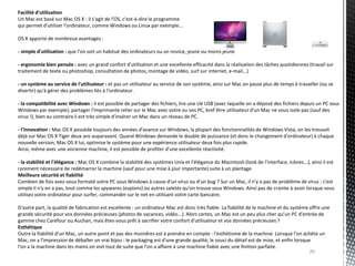 Facilité d'utilisation
Un Mac est basé sur Mac OS X : il s'agit de l'OS, c'est-à-dire le programme
qui permet d'utiliser l'ordinateur, comme Windows ou Linux par exemple...

OS X apporte de nombreux avantages :

- simple d'utilisation : que l'on soit un habitué des ordinateurs ou un novice, jeune ou moins jeune

- ergonomie bien pensée : avec un grand confort d'utilisation et une excellente efficacité dans la réalisation des tâches quotidiennes (travail sur
traitement de texte ou photoshop, consultation de photos, montage de vidéo, surf sur internet, e-mail...)

- un système au service de l'utilisateur : et pas un utilisateur au service de son système, ainsi sur Mac on passe plus de temps à travailler (ou se
divertir) qu'à gérer des problèmes liés à l'ordinateur.

- la compatibilité avec Windows : il est possible de partager des fichiers, lire une clé USB (avec laquelle on a déposé des fichiers depuis un PC sous
Windows par exemple), partager l'imprimante relier sur le Mac avec votre ou vos PC, bref être utilisateur d'un Mac ne vous isole pas (sauf des
virus !), bien au contraire il est très simple d'insérer un Mac dans un réseau de PC.

- l'innovation : Mac OS X possède toujours des années d'avance sur Windows, la plupart des fonctionnalités de Windows Vista, on les trouvait
déjà sur Mac OS X Tiger deux ans auparavant. Quand Windows demande le double de puissance (et donc le changement d'ordinateur) à chaque
nouvelle version, Mac OS X lui, optimise le système pour une expérience utilisateur deux fois plus rapide.
Ainsi, même avec une ancienne machine, il est possible de profiter d'une excellente réactivité.

- la stabilité et l'élégance : Mac OS X combine la stabilité des systèmes Unix et l'élégance du Macintosh (look de l'interface, icônes...), ainsi il est
rarement nécessaire de redémarrer la machine (sauf pour une mise à jour importante) suite à un plantage.
Meilleure sécurité et fiabilité
Combien de fois avez-vous formaté votre PC sous Windows à cause d'un virus ou d'un bug ? Sur un Mac, il n'y a pas de problème de virus : c'est
simple il n'y en a pas, tout comme les spywares (espions) ou autres saletés qu'on trouve sous Windows. Ainsi pas de crainte à avoir lorsque vous
utilisez votre ordinateur pour surfer, commander sur le net en utilisant votre carte bancaire.

D'autre part, la qualité de fabrication est excellente : un ordinateur Mac est donc très fiable. La fiabilité de la machine et du système offre une
grande sécurité pour vos données précieuses (photos de vacances, vidéo...). Alors certes, un Mac est un peu plus cher qu'un PC d'entrée de
gamme chez Carefour ou Auchan, mais êtes-vous prêt à sacrifier votre confort d'utilisateur et vos données précieuses ?
Esthétique
Outre la fiabilité d'un Mac, un autre point et pas des moindres est à prendre en compte : l'esthétisme de la machine. Lorsque l'on achète un
Mac, on a l'impression de déballer un vrai bijou : le packaging est d'une grande qualité, le souci du détail est de mise, et enfin lorsque
l'on a la machine dans les mains on voit tout de suite que l'on a affaire à une machine fiable avec une finition parfaite.
                                                                                                                                          20
 
