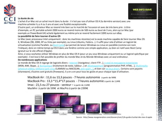 La durée de vie
L'achat d'un Mac est un achat inscrit dans la durée : il n'est pas rare d'utiliser OS X (la dernière version) avec une
machine achetée il y a 4 ou 5 ans et avec une fluidité exceptionnelle.
D'autre part, un ordinateur Mac se revend très bien sur le marché de l'occasion et avec de très bons prix : à titre
d'exemple, un PC portable acheté 2000 euros se revend moins de 500 euros au bout de 3 ans, alors qu'un Mac (par
exemple un PowerBook G4) acheté également au même prix se revend facilement 1000 euros sur eBay.
La possibilité de faire tourner d'autres OS
Le Mac (avec processeur Intel uniquement : donc les machines récentes) est la seule machine capable de faire tourner Mac OS
X, Windows (98, 2000, XP ou Vista par exemple), ou Linux (Ubuntu, Fedora...). Il suffit pour cela d'utiliser un logiciel de
virtualisation (comme Parallels ou Boot Camp) qui permet de lancer Windows ou Linux en parallèle (comme son nom
l'indique), donc en même temps qu'OS X dans une fenêtre comme une simple application, ou bien en natif avec Boot Camp
(gratuit sur le site officiel d'Apple).
Ainsi, si vous souhaitez utiliser Windows en plus de Mac OS X (pour un jeu sous Windows uniquement ou un logiciel spécifique par
exemple) : il est tout à fait possible de profiter du monde Mac et du Monde Windows avec un seul ordinateur.
De nombreuses applications
Le monde de Mac OS X regorge de logiciels divers : Internet (navigateur, client FTP...), e-mail et messagerie instantanée
(MSN, AIM, Skype...), Bureautique (traitement de texte, tableur...) et développement (programmation PHP, HTML...), Multimédia
(photo et vidéo), Utilitaire (anti-virus CLAMXAV ou MACSCAN, anti-spam...), et bien sûr de jeux divers. Certains sont payants
(shareware), d'autres sont gratuits (freeware), il y en a en pour tous les goûts et pour chaque type d'utilisation.

         MacBook Air : 11,6 ou 13,3 pouces - 7 heures autonomie à partir de 949€
         MacBook Pro : 13,3 *15,4*17 pouces - 7 heures autonomie à partir de 1149€
         Imac : 21,5 ou 27 pouces - secteur – à partir de 1149€
         MacMini à partir de 599€ et MacPro à partir de 2399€




                                                                                                                                  21
                                                         Source : http://www.macgeneration.com/dossiers/voir/1/le-guide-d-achat-des-mac-d-apple
 
