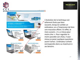 L'évolution de la technique est
tellement forte que bien
souvent, lorsqu'on achète un
ordinateur, on a l'impression de faire
une mauvaise affaire. En effet, le
mois suivant, « il y a mieux pour
moins cher ». Pour regretter le
moins possible son choix, il vaut
mieux se poser quelques questions
avant l'achat. L'ordinateur acheté
correspondra donc au maximum à
ses besoins.




                                24
 