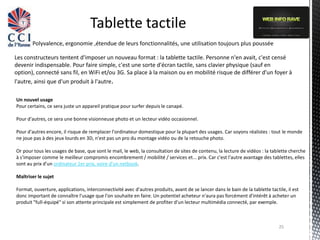 Tablette tactile
       Polyvalence, ergonomie ,étendue de leurs fonctionnalités, une utilisation toujours plus poussée

Les constructeurs tentent d'imposer un nouveau format : la tablette tactile. Personne n'en avait, c'est censé
devenir indispensable. Pour faire simple, c'est une sorte d'écran tactile, sans clavier physique (sauf en
option), connecté sans fil, en WiFi et/ou 3G. Sa place à la maison ou en mobilité risque de différer d'un foyer à
l'autre, ainsi que d'un produit à l'autre.

Un nouvel usage
Pour certains, ce sera juste un appareil pratique pour surfer depuis le canapé.

Pour d'autres, ce sera une bonne visionneuse photo et un lecteur vidéo occasionnel.

Pour d'autres encore, il risque de remplacer l'ordinateur domestique pour la plupart des usages. Car soyons réalistes : tout le monde
ne joue pas à des jeux lourds en 3D, n'est pas un pro du montage vidéo ou de la retouche photo.

Or pour tous les usages de base, que sont le mail, le web, la consultation de sites de contenu, la lecture de vidéos : la tablette cherche
à s'imposer comme le meilleur compromis encombrement / mobilité / services et... prix. Car c'est l'autre avantage des tablettes, elles
sont au prix d'un ordinateur 1er prix, voire d'un netbook.

Maîtriser le sujet

Format, ouverture, applications, interconnectivité avec d'autres produits, avant de se lancer dans le bain de la tablette tactile, il est
donc important de connaître l'usage que l'on souhaite en faire. Un potentiel acheteur n'aura pas forcément d'intérêt à acheter un
produit "full-équipé" si son attente principale est simplement de profiter d'un lecteur multimédia connecté, par exemple.



                                                                                                                               25
 