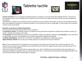Tablette tactile

De quoi ai-je besoin ? est une question primordiale lorsque l'on s'attaque à un marché rempli de possibilités diverses. L'exercice est
plus compliqué encore avec une tablette, tant le produit est arrivé sur Terre avec l'objectif de créer un besoin plus que de répondre à
une attente.
Concrètement, le produit se cale parfaitement dans le quotidien d'un gros utilisateur de données, de contenus multimédias et de web.
Mais il peut également remplacer un ordinateur portable ou une console de jeu, dans un usage léger. Un outil qui peut ainsi facilement
s'insérer au sein d'une famille.

Réactivité, connectique et système d’exploitation
Pour être sûr de votre achat, d’autres critères sont à considérer :
La réactivité au toucher. Une tablette tactile est considérée comme performante lorsqu’elle est suffisamment sensible au toucher. Un
conseil : n’hésitez pas à l’essayer avant achat.
La connectique. Port USB, Bluetooth, port Ethernet, port HDMI. L’usage d’une tablette se définit par sa connectique. Si vous recherchez
un appareil pour visionner vos photographies, par exemple, optez pour la tablette avec port USB.
Le système d’exploitation. Comme pour un ordinateur, les tablettes sont exploitées par différentes marques :
Apple, Windows, Androïd. Pour ne pas vous tromper, optez pour le système dont vous avez l’habitude.
.

Écran : Si vous connaissez bien Les Numériques, vous connaissez notre aversion pour les écrans TN, surtout bas de gamme. C'est
souvent ce vous trouverez sur des modèles au prix indicatif fixé sous les 350 euros. Angles de visions étroits, contraste ridicule, le TN
n'est pas un bon ami des tablettes.
Notre coup de cœur va à l'IPS, qui équipe les produits Apple, Asus, HP, LG ou Motorola, avec des angles de vision extra larges et un
comportement global très équilibré, avec un contraste d'au moins 750 : 1. On trouve aussi d'autres bonnes technologies de dalles : PLS
chez Samsung, PVA pour ACER et Packard Bell, par exemple.


                                                                     Intuitive, ergonomique, ludique                          26
 