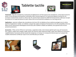 Tablette tactile

Autonomie : Plaie des smartphones, l'autonomie est également le nerf de la guerre des smartphones, surtout dans le haut du
panier. Si vous êtes gourmand question multimédia, fuyez l'entrée de gamme, où l'autonomie dépasse rarement les 5H.
Les ténors se placent bien souvent au-dessus des 7H, quand certains tutoient les 9H30 de fonctionnement. Idéal pour occuper
les enfants sur un trajet de vacances ou pour utiliser tout un tas d'outils de la tablette sur un vol long courrier.

Applications : extension software des smartphones et de leurs OS, les tablettes et leurs systèmes partagent ainsi la même
boulimie d'applications mobiles. Sur tablette, la plupart des applis smartphones fonctionnent sur les OS compatibles entre eux.
Mieux encore, beaucoup de développeurs lancent des softs retaillés ou dédiés aux tablettes, leurs grands écrans et leurs
puissants processeurs.

Accessoires : l'iPad, comme l'iPhone en sont temps, a apporté la mode, voire le besoin généré après coup, de l'accessoire.
Étui, support, support avec chargeur rapide, lecteur de carte SD, clavier optionnel simple, clavier avec batterie et connecteurs
supplémentaires, l'accessoire permet souvent de compenser un manque. Un manque de mémoire peut sur la plupart des
modèles Android être comblé par l'ajout d'une carte MicroSD, par exemple




                                                                                                                         27
 