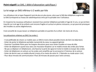 Point négatif: Le DAS, ( débit d'absorption spécifique )

La loi exige un DAS inférieur à 2 watts par kilo
Les utilisateurs de ce type d'appareil sont de plus en plus jeune, alors que le DAS des téléphone augmente.
Le DAS Corréspond au niveau de radiofréquences émis par le portable vers l'utilisateur.

En moyenne les nouveaux utilisateurs recoivent leur premier téléphone portable à l'age de 11 ans, ce qui est bien
trop tôt car à cet age là les enfants sont encores fragiles et surtout en pleine croissance, ce qui pourrait provoquer
des troubles ou autres dégénérances.

Il est conseillé de ne pas laisser un téléphone portable à la portée d'un enfant de moins de 14 ans.

Les précautions relatives au DAS ( les ondes ).

- Il est préférable de choisir un mobile avec un DAS le moins élevé possible (moins de 0,8 c'est déjà bien).
- Eviter de porter le téléphone portable à proximité du coeur ou appareil génital.
- Favoriser l'oreillette filaire pour les longues discutions peut vous éviter troubles et maux de tête
- Eviter de téléphoner quand vous avez une mauvaise réception car le mobile envoie des ondes plus fortes
- Ne pas se déplacer en téléphonant, cela favorise la perte de signal et incite le mobile à envoyer des ondes
- Eviter de téléphoner en voiture car les ondes sont amplifiés par la carrosserie à l'interieur de la voiture
- Eviter de dormir avec un mobile allumé à moins d'un metre de votre lit. ( l'éteindre ou mode avion <1m)
- Pour deux minutes de communication il faut 20 minutes de pauses pour votre cerveau.




                                                                                                             36
 