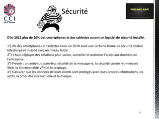 Sécurité


D'ici 2015 plus de 20% des smartphones et des tablettes auront un logiciel de sécurité installé.

1°) 4% des smartphones et tablettes livrés en 2010 avait une certaine forme de sécurité mobile
téléchargé et installé avec un niveau faible
2°) Il faut déployer des solutions pour suivre, surveiller et autoriser l'accès aux données de
l'entreprise.
3°) Prévoir : un antivirus, pare-feu, sécurité de la messagerie, la sécurité contre les menaces
Web, la fonctionnalité VPN et le cryptage,
4°) S'assurer que les données de leurs clients sont protégés avec leurs propres informations, les
actifs, la propriété intellectuelle et la marque.




                                                                                             38
 