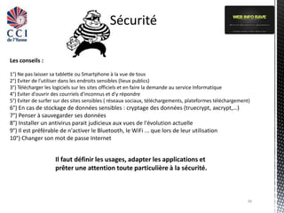 Sécurité

Les conseils :

1°) Ne pas laisser sa tablette ou Smartphone à la vue de tous
2°) Eviter de l'utiliser dans les endroits sensibles (lieux publics)
3°) Télécharger les logiciels sur les sites officiels et en faire la demande au service Informatique
4°) Eviter d'ouvrir des courriels d'inconnus et d'y répondre
5°) Eviter de surfer sur des sites sensibles ( réseaux sociaux, téléchargements, plateformes téléchargement)
6°) En cas de stockage de données sensibles : cryptage des données (truecrypt, axcrypt,…)
7°) Penser à sauvegarder ses données
8°) Installer un antivirus parait judicieux aux vues de l'évolution actuelle
9°) Il est préférable de n'activer le Bluetooth, le WiFi ... que lors de leur utilisation
10°) Changer son mot de passe Internet


                    Il faut définir les usages, adapter les applications et
                    prêter une attention toute particulière à la sécurité.



                                                                                                          39
 