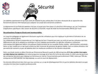 Sécurité

Les tablettes représentent le top 2 des outils de mobilité les plus utilisés donc il est donc nécessaire de se rapprocher des
fonctionnels (Service Informatique) pour préparer son projet dans de bonnes conditions.

Le déploiement d’une flotte de tablettes n’est pas un projet pour faire plaisir à la direction informatique, qui, par l’installation
d’applications spécifiques à des raisons de sécurité ou d’activité, risque de brider les fonctionnalités offertes par l’outil.

Des précautions d’usage et d’accès sont incontournables.

Un travail de pédagogie est également nécessaire auprès des utilisateurs pour leur expliquer le périmètre d’utilisation de ces
outils d’un nouveau genre.
Les collaborateurs doivent comprendre qu’il ne s’agit pas de faire n’importe quoi avec ces outils et que leur utilisation doit être
différente de celle qu’ils adoptent au quotidien sur leurs tablettes personnelles. Au-delà des utilisateurs, la direction
informatique doit également définir une politique d’administration de ces nouvelles flottes mobiles : administration centralisée…
Gérer un parc mobile est un axe à part entière qui doit s’entourer de processus de gestion dédiés. Seul un schéma directeur clair
permettra de maintenir un parc de tablettes dans les meilleures conditions et de manière industrielle.

Selon une étude menée en début d’année par Dimensional Research auprès de 448 entreprises, 22 % des sociétés interrogées
ont déjà déployé des tablettes et la même proportion envisage de le faire d’ici la fin de cette année. En 2012, plus de deux tiers
des entreprises devraient avoir déployé ces terminaux en interne. Concernant plus particulièrement l’iPAD, notez que 70% des
entreprises du FORTUNE500 l’ont déjà déployé, ou sont en cours de déploiement.

Ces données démontrent donc bien que nous sommes sur un axe de développement fort et que les tablettes devraient occuper
une place de choix dans la sphère professionnelle


                                                                                                                                  40
 