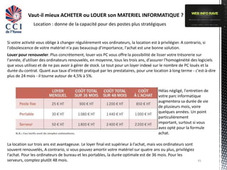 Vaut-il mieux ACHETER ou LOUER son MATERIEL INFORMATIQUE ?
               Location : donne de la capacité pour des postes plus stratégiques


Si votre activité vous oblige à changer régulièrement vos ordinateurs, la location est à privilégier. A contrario, si
l'obsolescence de votre matériel n'a pas beaucoup d'importance, l'achat est une bonne solution.
Louer pour renouveler. Plus concrètement, louer vos PC vous offre la possibilité de lisser votre trésorerie sur
l'année, d'utiliser des ordinateurs renouvelés, en moyenne, tous les trois ans, d'assurer l'homogénéité des logiciels
que vous utilisez et de ne pas avoir à gérer de stock. Le tout pour un loyer indexé sur le nombre de PC loués et la
durée du contrat. Quant aux taux d'intérêt pratiqué par les prestataires, pour une location à long terme - c'est-à-dire
plus de 24 mois - il tourne autour de 4,5% à 5%.


                                                                                         Hélas négligé, l'entretien de
                                                                                         votre parc informatique
                                                                                         augmentera sa durée de vie
                                                                                         de plusieurs mois, voire
                                                                                         quelques années. Un point
                                                                                         particulièrement
                                                                                         important, surtout si vous
                                                                                         avez opté pour la formule
                                                                                         achat.

La location sur trois ans est avantageuse. Le loyer final est supérieur à l'achat, mais vos ordinateurs sont
souvent renouvelés, A contrario, si vous pouvez amortir votre matériel sur quatre ans ou plus, privilégiez
l'achat. Pour les ordinateurs de bureau et les portables, la durée optimale est de 36 mois. Pour les
serveurs, comptez plutôt 48 mois.                                                                               41
 