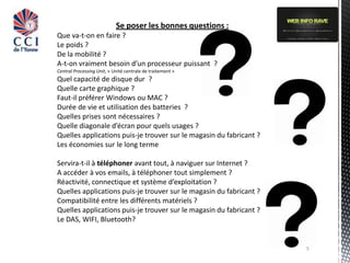 Se poser les bonnes questions :
Que va-t-on en faire ?
Le poids ?
De la mobilité ?
A-t-on vraiment besoin d’un processeur puissant ?
Central Processing Unit, « Unité centrale de traitement »
Quel capacité de disque dur ?
Quelle carte graphique ?
Faut-il préférer Windows ou MAC ?
Durée de vie et utilisation des batteries ?
Quelles prises sont nécessaires ?
Quelle diagonale d’écran pour quels usages ?
Quelles applications puis-je trouver sur le magasin du fabricant ?
Les économies sur le long terme

Servira-t-il à téléphoner avant tout, à naviguer sur Internet ?
A accéder à vos emails, à téléphoner tout simplement ?
Réactivité, connectique et système d’exploitation ?
Quelles applications puis-je trouver sur le magasin du fabricant ?
Compatibilité entre les différents matériels ?
Quelles applications puis-je trouver sur le magasin du fabricant ?
Le DAS, WIFI, Bluetooth?


                                                                     5
 