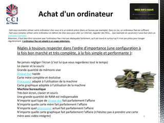 Achat d'un ordinateur
- Soit vous souhaitez utiliser votre ordinateur chez vous et à un endroit précis (dans un bureau par exemple). Dans ce cas, un ordinateur fixe est suffisant.
- Soit vous comptez utiliser votre ordinateur en dehors de chez vous pour aller sur internet, regarder des films,... (par exemple en vacances) il vous faut alors un
ordinateur portable.
Attention, il faut bien être conscient que l'ordinateur fixe n'est pas déplaçable facilement, qu'il est lourd et surtout qu'il n'est pas prévu pour bouger
régulièrement. L'ordinateur fixe est adapté à un usage sédentaire.


          Règles à toujours respecter dans l'ordre d'importance (une configuration à
          la fois bon marché et très complète, à la fois simple et performante ):

          Ne jamais négliger l'écran (c'est lui que vous regarderez tout le temps)
          Le clavier et la souris
          Grande quantité de mémoire vive
          Disque dur rapide
          Carte mère complète et évolutive
          Processeur adapté à l'utilisation de la machine
          Carte graphique adaptée à l'utilisation de la machine
          Machine bureautique
          Très bon écran, clavier et souris
          Une grande quantité de RAM est indispensable
          N'importe quel type de disque dur fait parfaitement l'affaire
          N'importe quelle carte mère fait parfaitement l'affaire
          N'importe quel processeur actuel fait parfaitement l'affaire
          N'importe quelle carte graphique fait parfaitement l'affaire (n'hésitez pas à prendre une carte
          mère avec vidéo intégrée)                                                                                                                   6
 