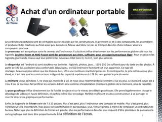 Achat d'un ordinateur portable


Les ordinateurs portables sont de véritables puzzles réalisés par les constructeurs. Ils prennent ici et là des composants, les assemblent
et produisent des machines au final assez peu évolutives. Mieux vaut donc ne pas se tromper dans les choix initiaux. Voici les
composants cruciaux :
Le processeur est en quelque sorte le cerveau de l'ordinateur. Il calcule et influe directement sur les performances globales de tous les
logiciels. Les Intel Atom et AMD Fusion sont des processeurs pas chers, suffisants pour un usage bureautique léger. Pour les jeux et les
logiciels gourmands, mieux vaut leur préférer les nouveaux Intel Core i3, i5 et i7, bien plus véloces.

Le disque dur est l'endroit où sont stockées vos données : logiciels, photos, jeux... 160 à 250 Go suffisent pour du texte ou des photos. À
partir de 320 Go, ça devient plus confortable. Depuis peu, les SSD (mémoire flash) ont fait leur apparition. Ce type de
stockage, beaucoup plus véloce que les disques durs, offre une meilleure réactivité générale. En contrepartie, le prix est beaucoup plus
élevé, et il est rare que les constructeurs intègrent des capacité supérieures à 128 Go sans gréver le prix de vente.

La mémoire : sous Windows 7, ne visez pas moins de 2 Go, et nous vous recommandons vivement 3 Go ou plus. Le standard actuel est à
3 ou 4 Go, ce qui nous fait préférer les versions 64 bits des systèmes d'exploitation (meilleure gestion de la mémoire, plus de rapidité).

La puce graphique influe directement sur la fluidité des jeux et sur le niveau des détails graphiques. Elle prend également en charge le
décodage de vidéos en haute définition, et parfois même leur encodage. NVIDIA et ATI sont les deux constructeurs à se partager le
marché des cartes graphiques performantes.

Enfin, la diagonale de l'écran varie de 7 à 20 pouces. Plus c'est petit, plus l'ordinateur sera compact et mobile. Plus c'est grand, plus
l'ordinateur sera encombrant, mais plus il sera confortable en bureautique, jeux, films et photo, à même de remplacer un ordinateur de
bureau. Notez que plus la définition de l'écran est grande, plus les performances dans les jeux risquent d'être plombées. La puissance la
carte graphique doit donc être proportionnelle à la définition de      l'écran.                                                9
 