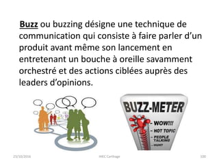23/10/2016 IHEC Carthage 100
Buzz ou buzzing désigne une technique de
communication qui consiste à faire parler d’un
produit avant même son lancement en
entretenant un bouche à oreille savamment
orchestré et des actions ciblées auprès des
leaders d’opinions.
 