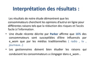 Interprétation des résultats :
Les résultats de notre étude démontrent que les
consommateurs cherchent les opinions d’autrui en ligne pour
différentes raisons tels que la réduction des risques et l’accès
facile à l'information .
• Une étude récente décrite par Parker affirme que 16% des
consommateurs sont susceptibles d’être influencés par
e_wom que par les médias traditionnelles ( radio , tv ,
journaux…)
• Les gestionnaires doivent bien étudier les raisons qui
conduisent les consommateurs a s’engager dans e_wom .
 