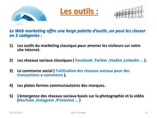 Les outils :
Le Web marketing offre une large palette d’outils ,on peut les classer
en 5 catégories :
1) Les outils du marketing classique pour amener les visiteurs sur votre
site internet.
2) Les réseaux sociaux classiques ( Facebook ,Twitter ,Viadéo ,Linkedin … ).
3) Le commerce social ( l’utilisation des réseaux sociaux pour des
transactions e-commerce ).
4) Les plates formes communautaires des marques.
5) L’émergence des réseaux sociaux basés sur la photographie et la vidéo
(YouTube ,Instagram ,Printerest … )
23/10/2016 IHEC Carthage 12
 