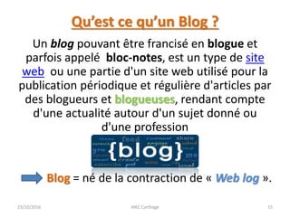 Qu’est ce qu’un Blog ?
Un blog pouvant être francisé en blogue et
parfois appelé bloc-notes, est un type de site
web ou une partie d'un site web utilisé pour la
publication périodique et régulière d'articles par
des blogueurs et blogueuses, rendant compte
d'une actualité autour d'un sujet donné ou
d'une profession
Blog = né de la contraction de « Web log ».
23/10/2016 IHEC Carthage 15
 