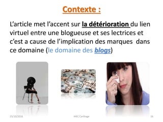 Contexte :
L’article met l’accent sur la détérioration du lien
virtuel entre une blogueuse et ses lectrices et
c’est a cause de l’implication des marques dans
ce domaine (le domaine des blogs)
23/10/2016 IHEC Carthage 16
 