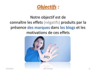 Objectifs :
23/10/2016 IHEC Carthage 25
Notre objectif est de
connaître les effets (négatifs) produits par la
présence des marques dans les blogs et les
motivations de ces effets
 