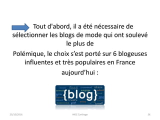 Tout d'abord, il a été nécessaire de
sélectionner les blogs de mode qui ont soulevé
le plus de
Polémique, le choix s’est porté sur 6 blogeuses
influentes et très populaires en France
aujourd’hui :
23/10/2016 IHEC Carthage 26
 