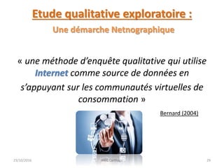 Etude qualitative exploratoire :
Une démarche Netnographique
« une méthode d’enquête qualitative qui utilise
Internet comme source de données en
s’appuyant sur les communautés virtuelles de
consommation »
Bernard (2004)
23/10/2016 IHEC Carthage 29
 