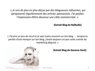 « Je suis de plus en plus déçue par des blogueuses influentes, qui
(proposent) régulièrement des articles sponsorisés. J’ai parfois
l’impression d’être devenue une cible commerciale. »
(Extrait Blog de Balibulle)
« J’ai pris un peu de recul et je vais moins souvent sur ton blog. ... lorsque tu
parlais d’une marque sur ton blog, j’avais toujours un peu cette crainte du
marketing déguisé. »
(Extrait Blog de Garance Doré)
23/10/2016 IHEC Carthage 32
 