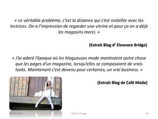 « Le véritable problème, c’est la distance qui s’est installée avec les
lectrices. On a l’impression de regarder une vitrine et pour ça on a déjà
les magasins merci. »
(Extrait Blog d’ Eleonore Bridge)
« J’ai adoré l’époque où les blogueuses mode montraient autre chose
que les pages d’un magazine, lorsqu’elles se composaient de vrais
looks. Maintenant c’est devenu pour certaines, un vrai business. »
(Extrait Blog de Café Mode)
23/10/2016 IHEC Carthage 33
 
