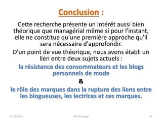 Conclusion :
Cette recherche présente un intérêt aussi bien
théorique que managérial même si pour l'instant,
elle ne constitue qu'une première approche qu'il
sera nécessaire d'approfondir.
D’un point de vue théorique, nous avons établi un
lien entre deux sujets actuels :
la résistance des consommateurs et les blogs
personnels de mode
&
le rôle des marques dans la rupture des liens entre
les blogueuses, les lectrices et ces marques.
23/10/2016 IHEC Carthage 36
 