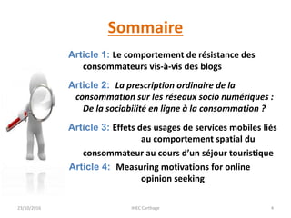 Sommaire
Article 1: Le comportement de résistance des
consommateurs vis-à-vis des blogs
Article 2: La prescription ordinaire de la
consommation sur les réseaux socio numériques :
De la sociabilité en ligne à la consommation ?
Article 3: Effets des usages de services mobiles liés
au comportement spatial du
consommateur au cours d’un séjour touristique
Article 4: Measuring motivations for online
opinion seeking
23/10/2016 IHEC Carthage 4
 