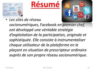 Résumé
• Les sites de réseau
socionumériques, Facebook en premier chef,
ont développé une véritable stratégie
d’exploitation de la participation, originale et
sophistiquée. Elle consiste à instrumentaliser
chaque utilisateur de la plateforme en le
plaçant en situation de prescripteur ordinaire
auprès de son propre réseau socionumérique.
23/10/2016 IHEC Carthage 40
 