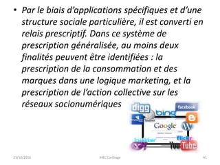 • Par le biais d’applications spécifiques et d’une
structure sociale particulière, il est converti en
relais prescriptif. Dans ce système de
prescription généralisée, au moins deux
finalités peuvent être identifiées : la
prescription de la consommation et des
marques dans une logique marketing, et la
prescription de l’action collective sur les
réseaux socionumériques
23/10/2016 IHEC Carthage 41
 