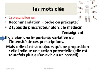 les mots clés
• La prescription est :
• Recommandation – ordre ou précepte.
• 2 types de prescripteur alors : le médecin
l’enseignant
Il y a bien une importante variation de
l’intensité de ces prescriptions.
Mais celle-ci n’est toujours qu’une proposition
: elle indique une action potentielle (elle est
toutefois plus qu’un avis ou un conseil).
23/10/2016 IHEC Carthage 42
 