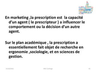 En marketing ,la prescription est la capacité
d’un agent ( le prescripteur ) a influencer le
comportement ou la décision d’un autre
agent.
Sur le plan académique , la prescription a
essentiellement fait objet de recherche en
ergonomie ,sociologie, et en sciences de
gestion.
23/10/2016 IHEC Carthage 43
 