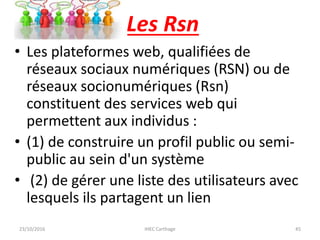 Les Rsn
• Les plateformes web, qualifiées de
réseaux sociaux numériques (RSN) ou de
réseaux socionumériques (Rsn)
constituent des services web qui
permettent aux individus :
• (1) de construire un profil public ou semi-
public au sein d'un système
• (2) de gérer une liste des utilisateurs avec
lesquels ils partagent un lien
23/10/2016 IHEC Carthage 45
 