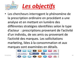 Les objectifs
• Les chercheurs interrogent le phénomène de
la prescription ordinaire en procédant a une
analyse et en mettant en lumière des
différentes stratégies identifiées selon le type
d’acteur : prescriptions provenant de l’activité
d’un individu, de ses amis ou provenant de
l’activité des marques. Les sollicitations
marketing, liées à la consommation et aux
marques sont examinées en détails.
23/10/2016 IHEC Carthage 48
 