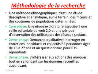 • Une méthode ethnographique: c’est une étude
descriptive et analytique, sur le terrain, des mœurs et
des coutumes de populations déterminées.
• 1ére phase: Une étude exploratoire associée à une
veille éditoriale du web 2.0 et une période
d’observation des utilisateurs des réseaux sociaux.
• 2éme phase: Démarche qualitative: Interroger en
entretiens individuels et collectifs 65 personnes âgés
de 13 à 27 ans et un questionnaire pour 635
répondants
• 3éme phase: S’intéresser aux actions des marques
tout en se fondant sur les données recueillies
auparavant.
23/10/2016 IHEC Carthage 50
Méthodologie de la recherche
 