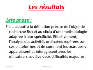 Les résultats
1ére phase :
Elle a abouti à la définition précise de l’objet de
recherche Rsn et au choix d’une méthodologie
adaptée à leur spécificité. Effectivement,
l’analyse des activités ordinaires repérées sur
ces plateformes et de comment les marques y
apparaissent et interagissent avec les
utilisateurs soulève deux difficultés majeures.
23/10/2016 IHEC Carthage 51
 