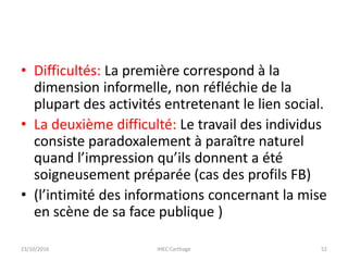 • Difficultés: La première correspond à la
dimension informelle, non réfléchie de la
plupart des activités entretenant le lien social.
• La deuxième difficulté: Le travail des individus
consiste paradoxalement à paraître naturel
quand l’impression qu’ils donnent a été
soigneusement préparée (cas des profils FB)
• (l’intimité des informations concernant la mise
en scène de sa face publique )
23/10/2016 IHEC Carthage 52
 