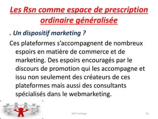 Les Rsn comme espace de prescription
ordinaire généralisée
. Un dispositif marketing ?
Ces plateformes s’accompagnent de nombreux
espoirs en matière de commerce et de
marketing. Des espoirs encouragés par le
discours de promotion qui les accompagne et
issu non seulement des créateurs de ces
plateformes mais aussi des consultants
spécialisés dans le webmarketing.
23/10/2016 IHEC Carthage 54
 