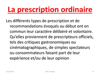 La prescription ordinaire
Les différents types de prescription et de
recommandations évoqués au début ont en
commun leur caractère délibéré et volontaire.
Qu’elles proviennent de prescripteurs officiels,
tels des critiques gastronomiques ou
cinématographiques, de simples spectateurs
ou consommateurs faisant part de leur
expérience et/ou de leur opinion
23/10/2016 IHEC Carthage 55
 