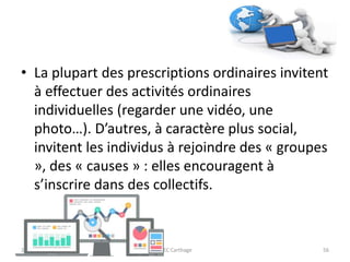 • La plupart des prescriptions ordinaires invitent
à effectuer des activités ordinaires
individuelles (regarder une vidéo, une
photo…). D’autres, à caractère plus social,
invitent les individus à rejoindre des « groupes
», des « causes » : elles encouragent à
s’inscrire dans des collectifs.
23/10/2016 IHEC Carthage 56
 