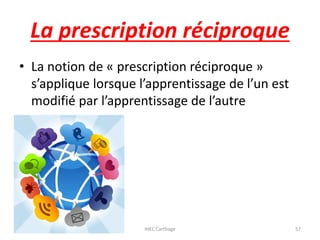 La prescription réciproque
• La notion de « prescription réciproque »
s’applique lorsque l’apprentissage de l’un est
modifié par l’apprentissage de l’autre
23/10/2016 IHEC Carthage 57
 
