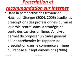 Prescription et
recommandation sur Internet
• Dans la perspective des travaux de
Hatchuel, Stenger (2004, 2006) étudie les
prescriptions des professionnels du vin et
leur rôle central dans la stratégie de
vente des cavistes en ligne. L’analyse
permet de proposer un cadre général
pour appréhender les rapports de
prescription dans le commerce en ligne
qui repose sur sept dimensions (2006)
23/10/2016 IHEC Carthage 58
 