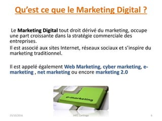 Qu’est ce que le Marketing Digital ?
Le Marketing Digital tout droit dérivé du marketing, occupe
une part croissante dans la stratégie commerciale des
entreprises.
Il est associé aux sites Internet, réseaux sociaux et s’inspire du
marketing traditionnel.
Il est appelé également Web Marketing, cyber marketing, e-
marketing , net marketing ou encore marketing 2.0
23/10/2016 IHEC Carthage 6
 