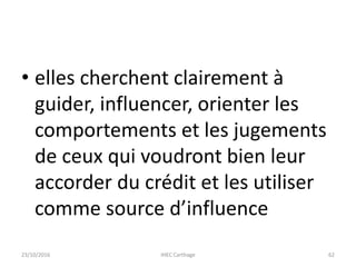 • elles cherchent clairement à
guider, influencer, orienter les
comportements et les jugements
de ceux qui voudront bien leur
accorder du crédit et les utiliser
comme source d’influence
23/10/2016 IHEC Carthage 62
 