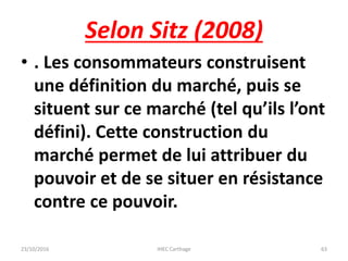 Selon Sitz (2008)
• . Les consommateurs construisent
une définition du marché, puis se
situent sur ce marché (tel qu’ils l’ont
défini). Cette construction du
marché permet de lui attribuer du
pouvoir et de se situer en résistance
contre ce pouvoir.
23/10/2016 IHEC Carthage 63
 