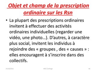 Objet et champ de la prescription
ordinaire sur les Rsn
• La plupart des prescriptions ordinaires
invitent à effectuer des activités
ordinaires individuelles (regarder une
vidéo, une photo…). D’autres, à caractère
plus social, invitent les individus à
rejoindre des « groupes , des « causes » :
elles encouragent à s’inscrire dans des
collectifs.
23/10/2016 IHEC Carthage 66
 