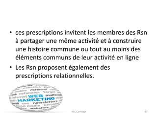 • ces prescriptions invitent les membres des Rsn
à partager une même activité et à construire
une histoire commune ou tout au moins des
éléments communs de leur activité en ligne
• Les Rsn proposent également des
prescriptions relationnelles.
23/10/2016 IHEC Carthage 67
 