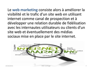Le web marketing consiste alors à améliorer la
visibilité et le trafic d'un site web en utilisant
internet comme canal de prospection et à
développer une relation durable de fidélisation
avec les internautes utilisateurs ou clients d'un
site web et éventuellement des médias
sociaux mise en place par le site internet.
23/10/2016 IHEC Carthage 7
 
