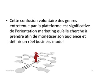 • Cette confusion volontaire des genres
entretenue par la plateforme est significative
de l’orientation marketing qu’elle cherche à
prendre afin de monétiser son audience et
définir un réel business model.
23/10/2016 IHEC Carthage 71
 