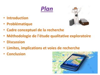 Plan
• Introduction
• Problématique
• Cadre conceptuel de la recherche
• Méthodologie de l'étude qualitative exploratoire
• Discussion
• Limites, implications et voies de recherche
• Conclusion
 